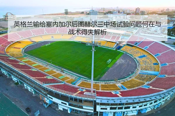 英格兰输给塞内加尔后图赫尔三中场试验问题何在与战术得失解析